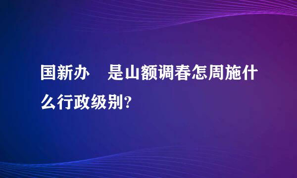 国新办 是山额调春怎周施什么行政级别?