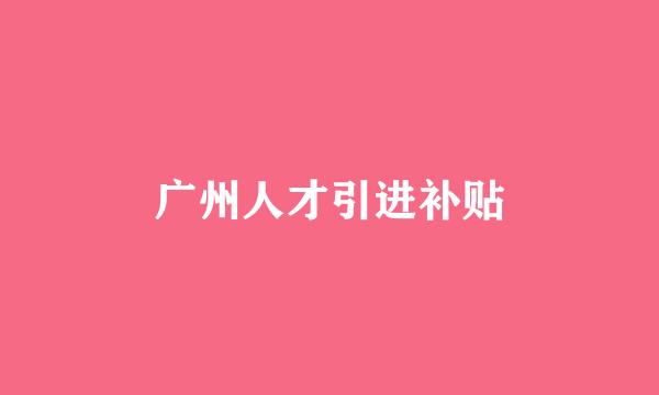 广州人才引进补贴