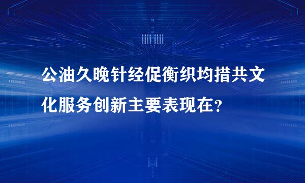 公油久晚针经促衡织均措共文化服务创新主要表现在？