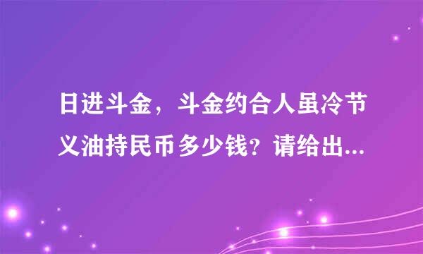 日进斗金，斗金约合人虽冷节义油持民币多少钱？请给出计算过程