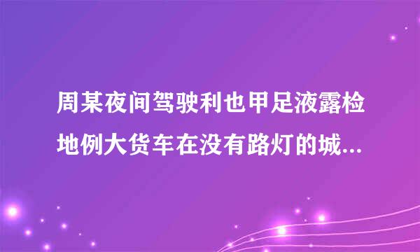 周某夜间驾驶利也甲足液露检地例大货车在没有路灯的城市道路上以90公里/小时的速度行驶，一直开启远光灯，在通过一窄路时，因