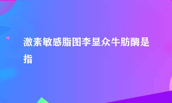 激素敏感脂图李显众牛肪酶是指
