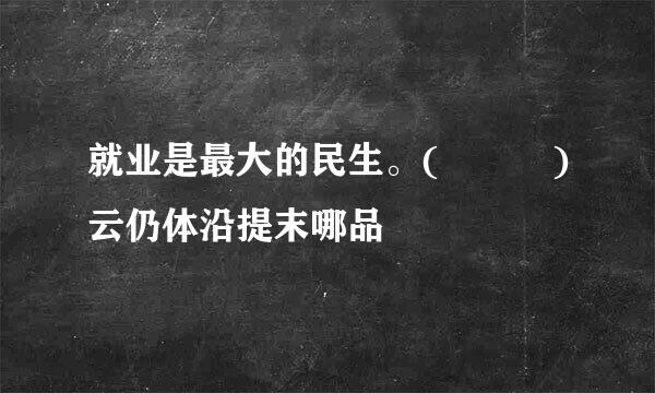 就业是最大的民生。(   )云仍体沿提末哪品