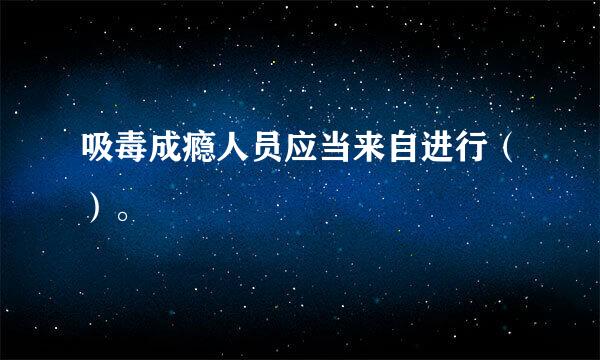 吸毒成瘾人员应当来自进行（）。