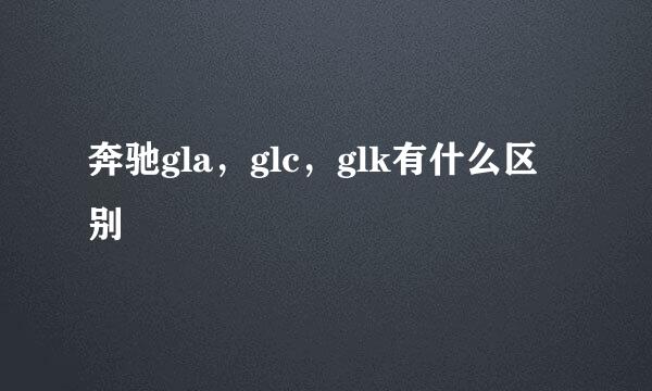 奔驰gla，glc，glk有什么区别
