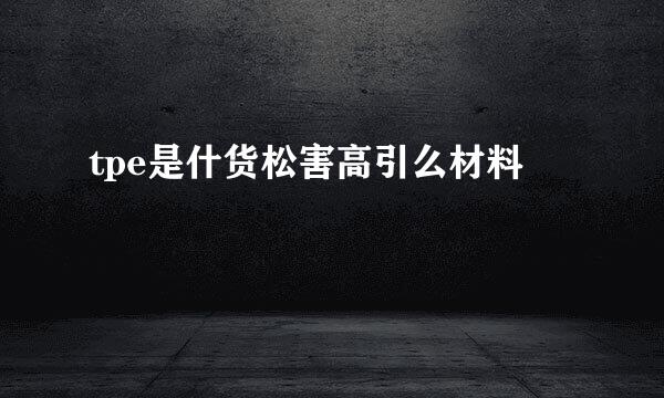 tpe是什货松害高引么材料