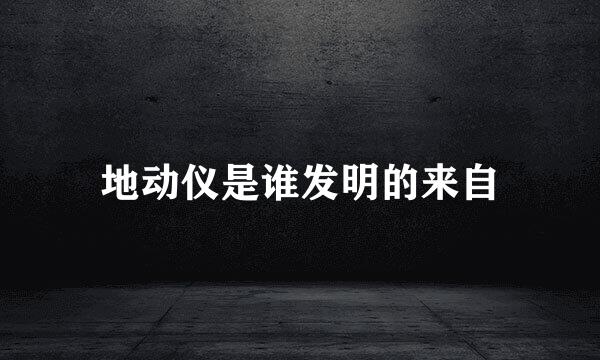 地动仪是谁发明的来自