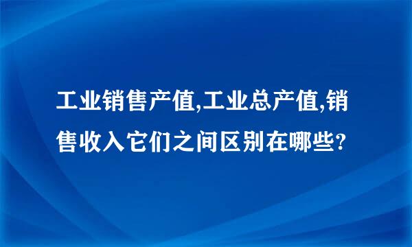 工业销售产值,工业总产值,销售收入它们之间区别在哪些?