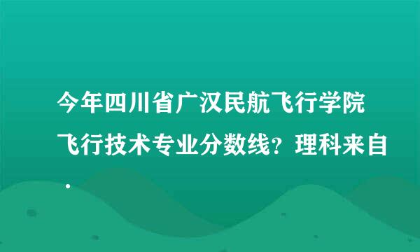今年四川省广汉民航飞行学院飞行技术专业分数线？理科来自·