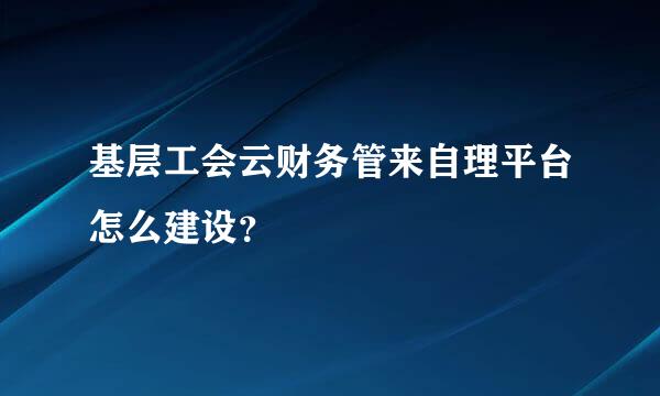 基层工会云财务管来自理平台怎么建设？