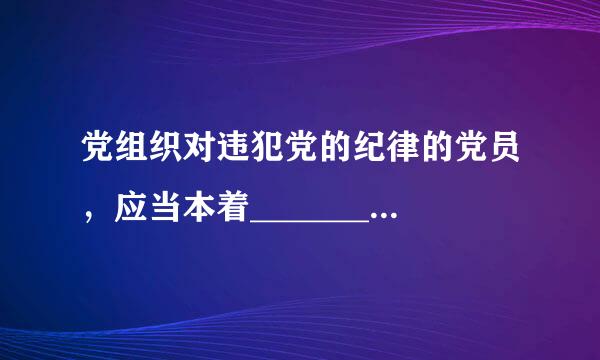 党组织对违犯党的纪律的党员，应当本着________________________精神，按照错误性质和情节轻重...
