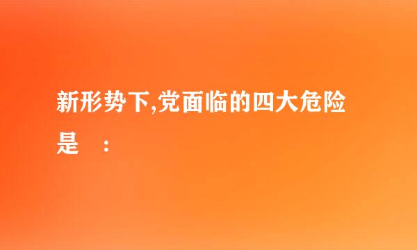 新形势下,党面临的四大危险是 :