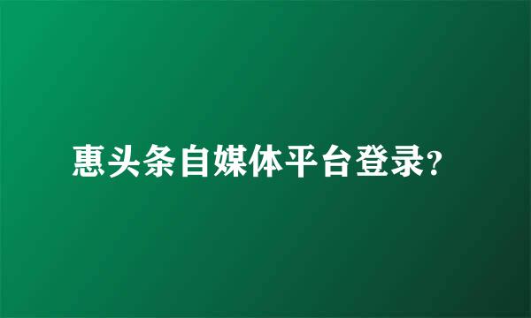 惠头条自媒体平台登录？
