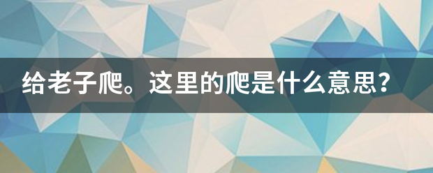 给老子爬。这里的爬是什么意齐外及脸决审思？