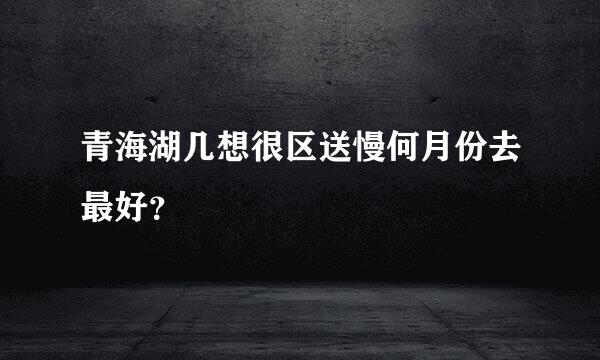 青海湖几想很区送慢何月份去最好？