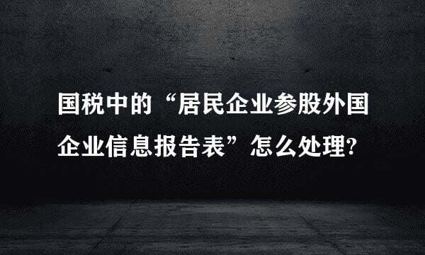 国税中的“居民企业参股外国企业信息报告表”怎么处理?