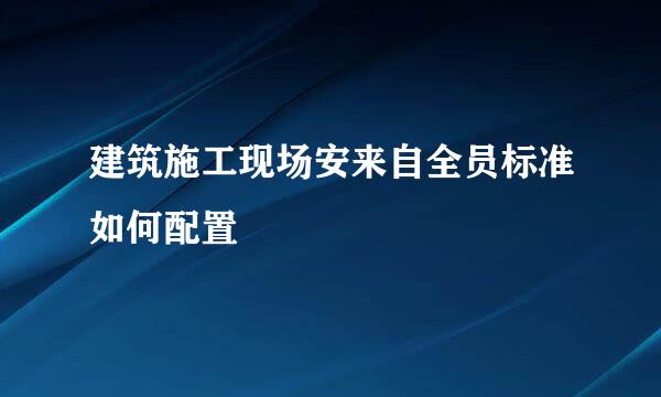 建筑施工现场安来自全员标准如何配置