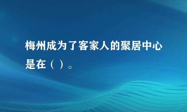 梅州成为了客家人的聚居中心是在（）。