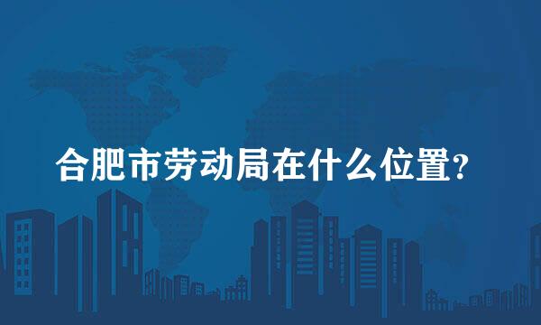 合肥市劳动局在什么位置？
