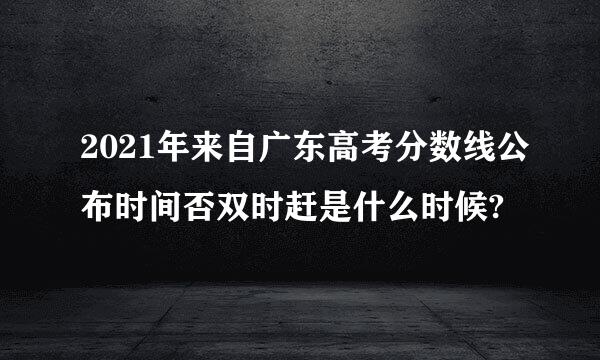 2021年来自广东高考分数线公布时间否双时赶是什么时候?