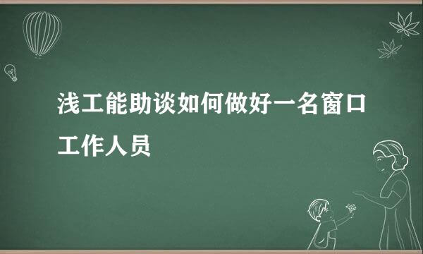 浅工能助谈如何做好一名窗口工作人员