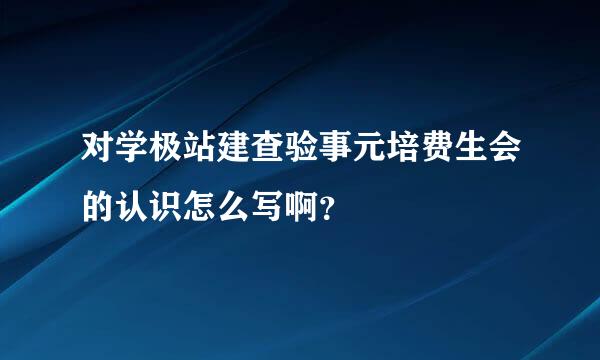 对学极站建查验事元培费生会的认识怎么写啊？