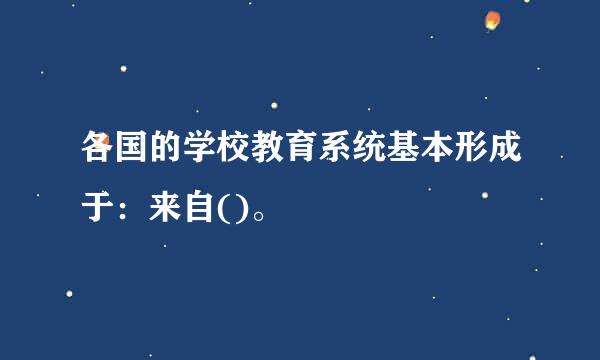 各国的学校教育系统基本形成于：来自()。