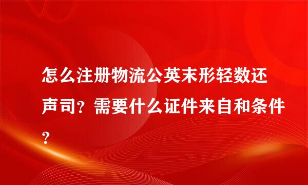 怎么注册物流公英末形轻数还声司？需要什么证件来自和条件？