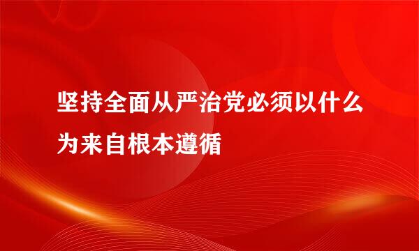 坚持全面从严治党必须以什么为来自根本遵循