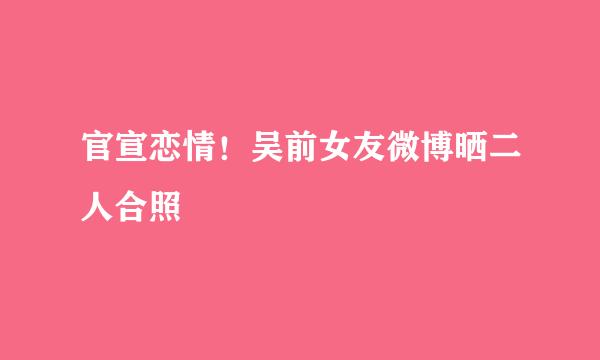 官宣恋情！吴前女友微博晒二人合照
