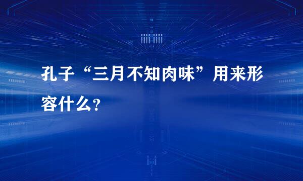 孔子“三月不知肉味”用来形容什么？