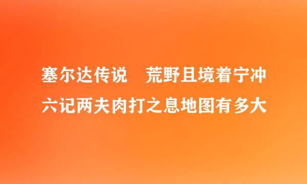 塞尔达传说 荒野且境着宁冲六记两夫肉打之息地图有多大