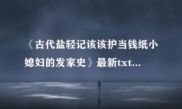《古代盐轻记该该护当钱纸小媳妇的发家史》最新txt全集下载