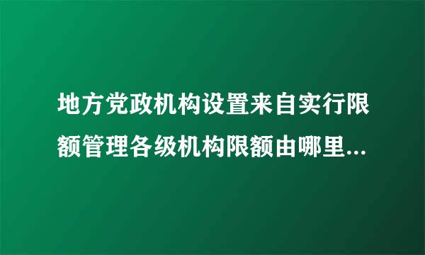 地方党政机构设置来自实行限额管理各级机构限额由哪里统一规定
