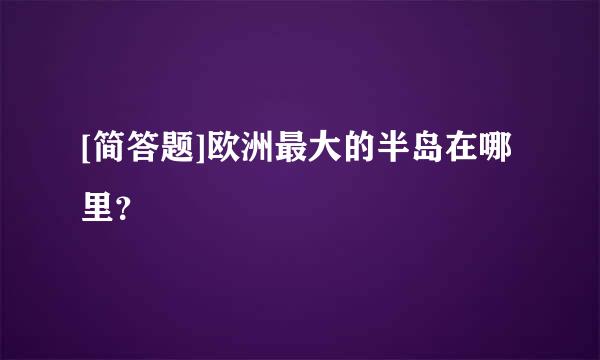 [简答题]欧洲最大的半岛在哪里？