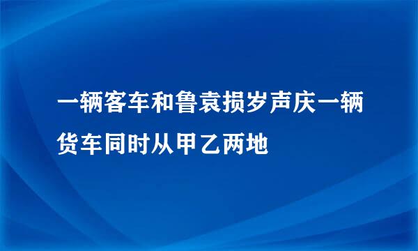 一辆客车和鲁袁损岁声庆一辆货车同时从甲乙两地