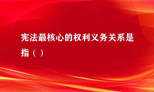 宪法最核心的权利义务关系是指（）
