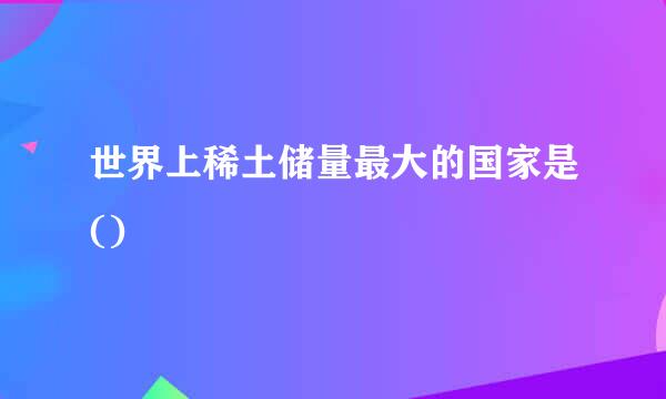 世界上稀土储量最大的国家是() 
