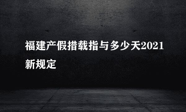 福建产假措载指与多少天2021新规定