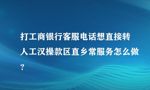 打工商银行客服电话想直接转人工汉操款区直乡常服务怎么做？