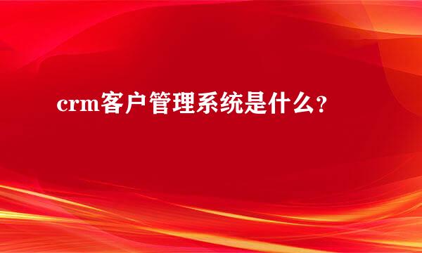 crm客户管理系统是什么？
