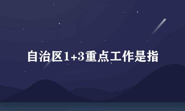 自治区1+3重点工作是指