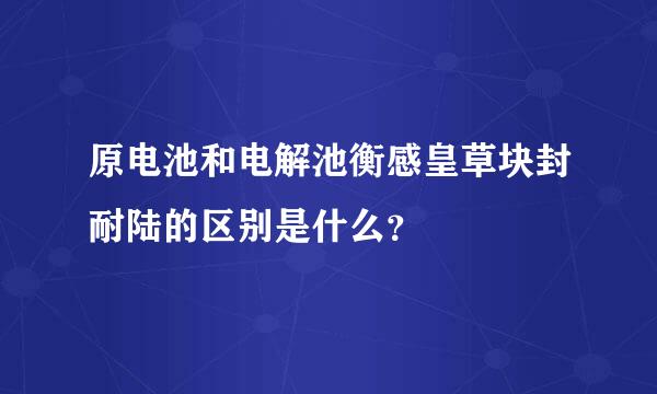 原电池和电解池衡感皇草块封耐陆的区别是什么？