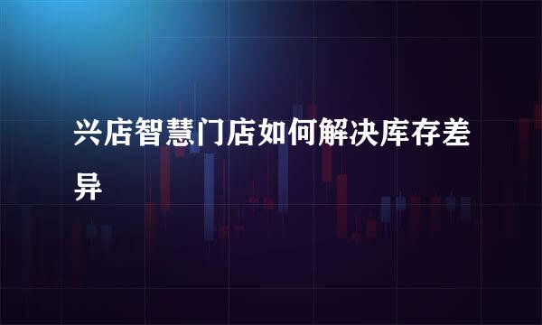 兴店智慧门店如何解决库存差异