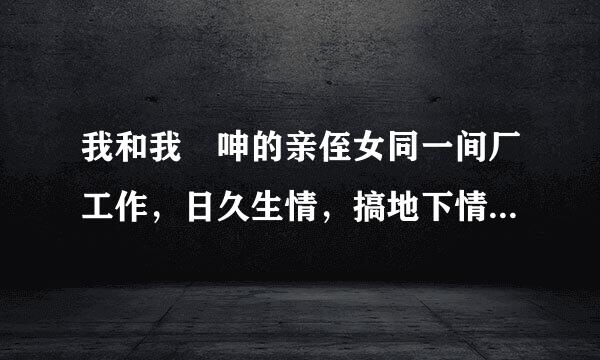 我和我妽呻的亲侄女同一间厂工作，日久生情，搞地下情半年有多，我们都是各自已昏，己列书滑审席载挥查她下个星期就迟工到期