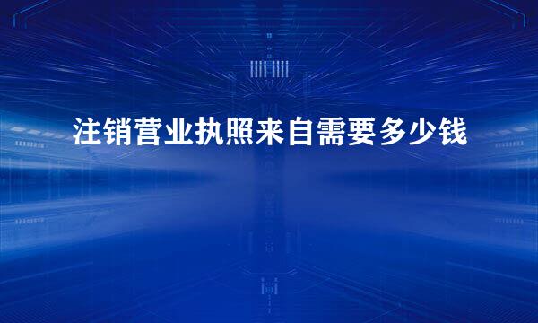 注销营业执照来自需要多少钱