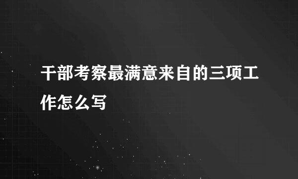 干部考察最满意来自的三项工作怎么写