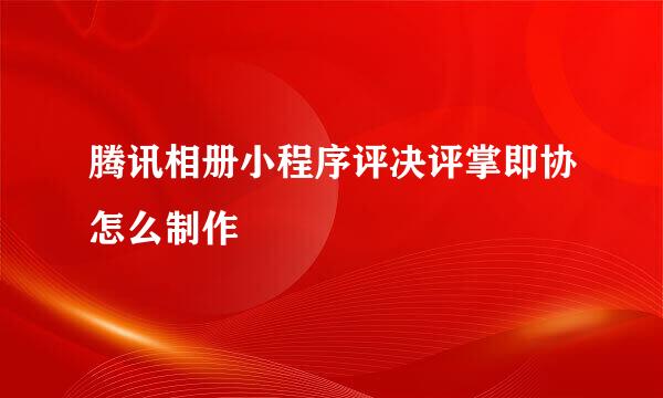 腾讯相册小程序评决评掌即协怎么制作
