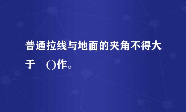 普通拉线与地面的夹角不得大于 ()作。