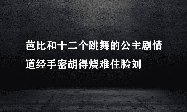 芭比和十二个跳舞的公主剧情道经手密胡得烧难住脸刘